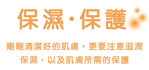 保濕 ‧ 保護 きれいにしたお肌はうるおす（保濕）&まもる（保護）護理